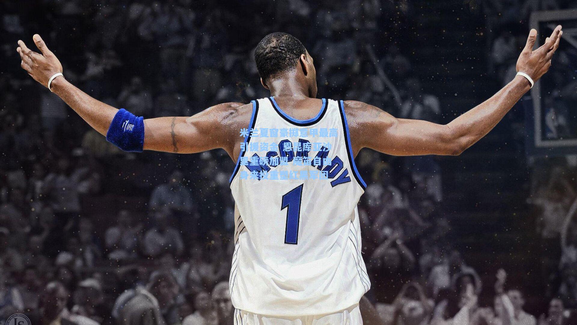 米兰夏窗豪掷意甲最高引援资金 恩昆库亚沙里重磅加盟 魔笛自由身来投重塑红黑军团