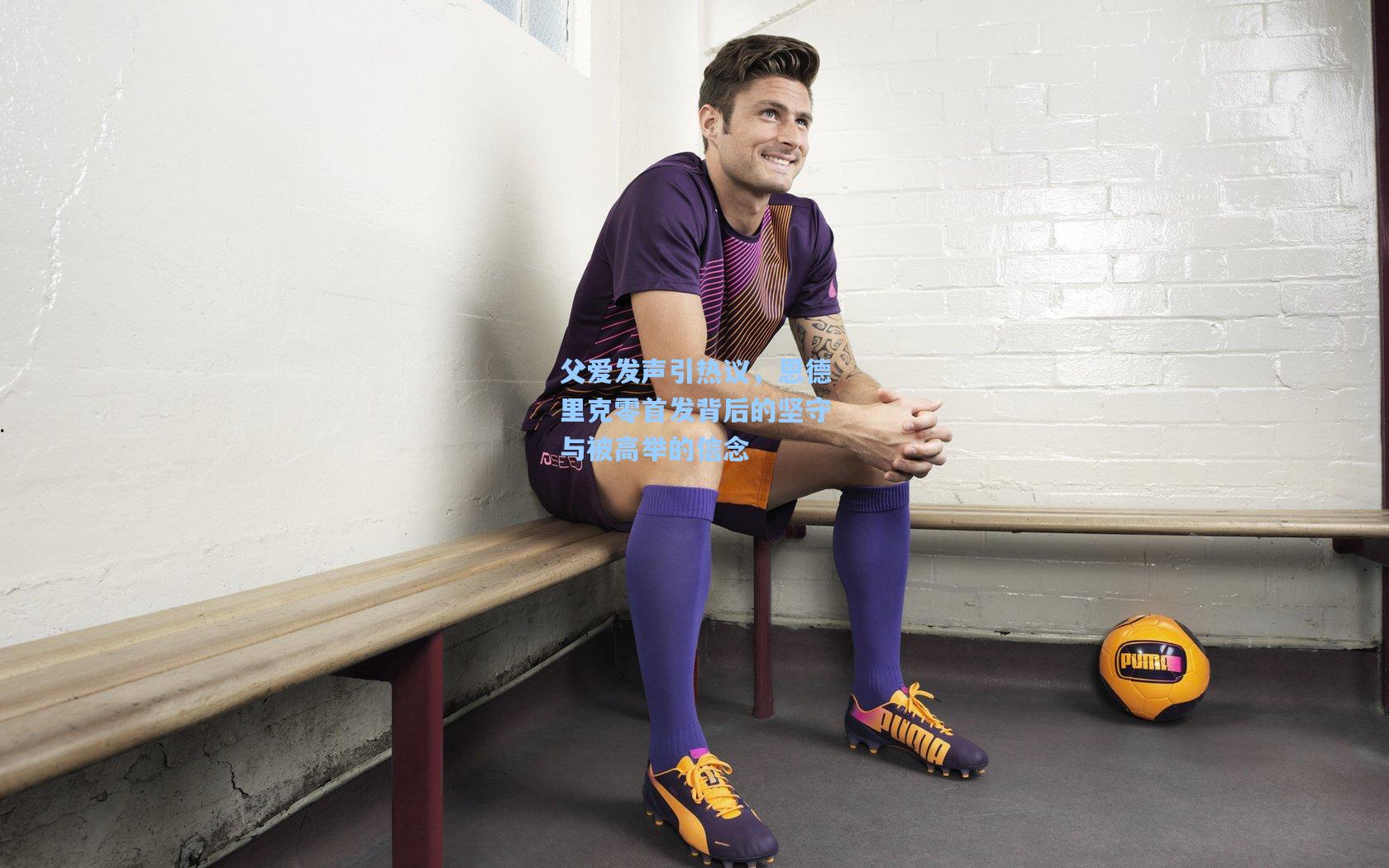 父爱发声引热议，恩德里克零首发背后的坚守与被高举的信念