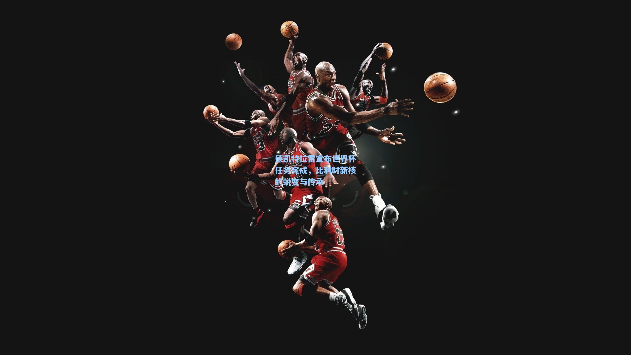 德凯特拉雷宣布世界杯任务完成，比利时新核的蜕变与传承