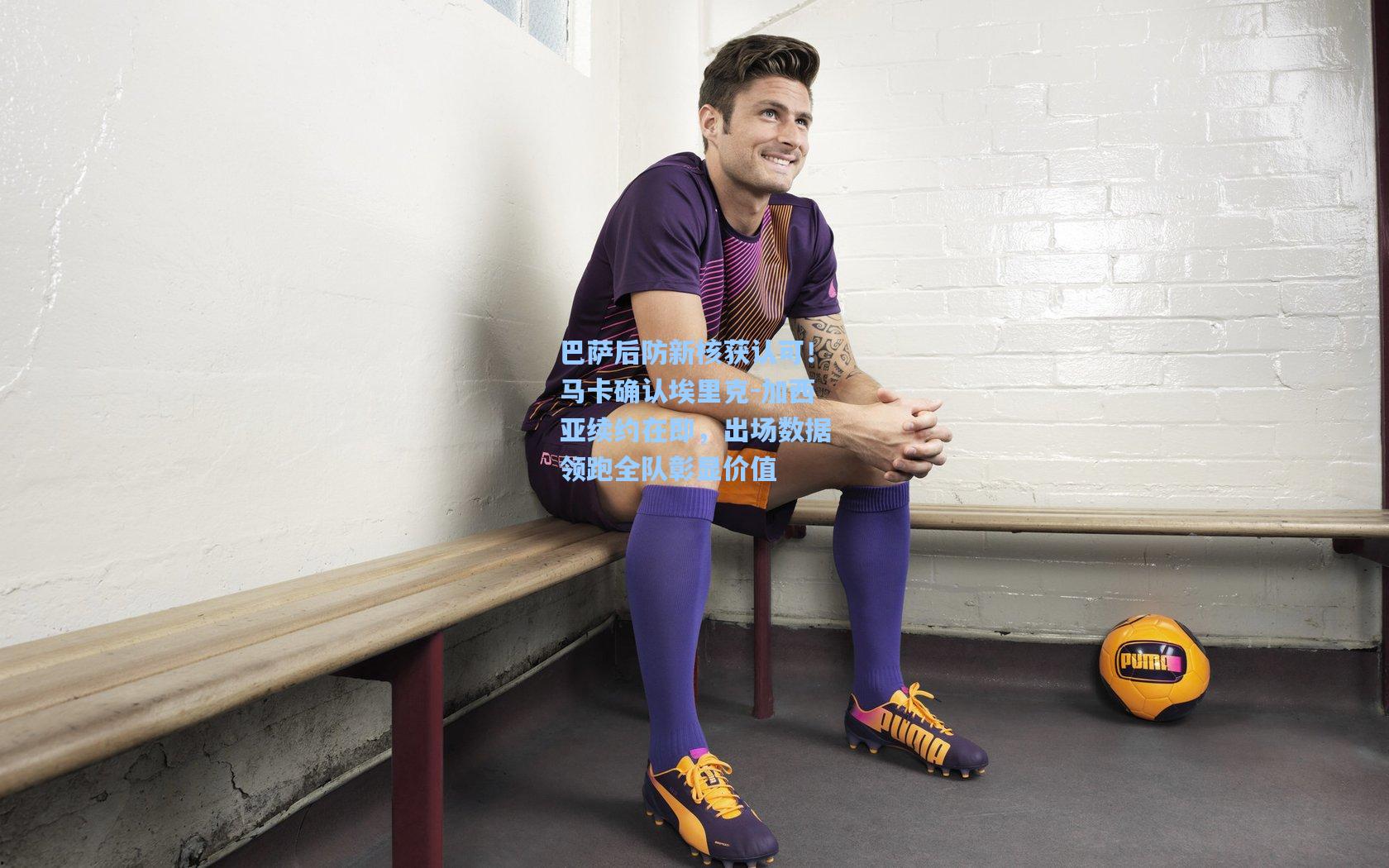 巴萨后防新核获认可！马卡确认埃里克-加西亚续约在即，出场数据领跑全队彰显价值