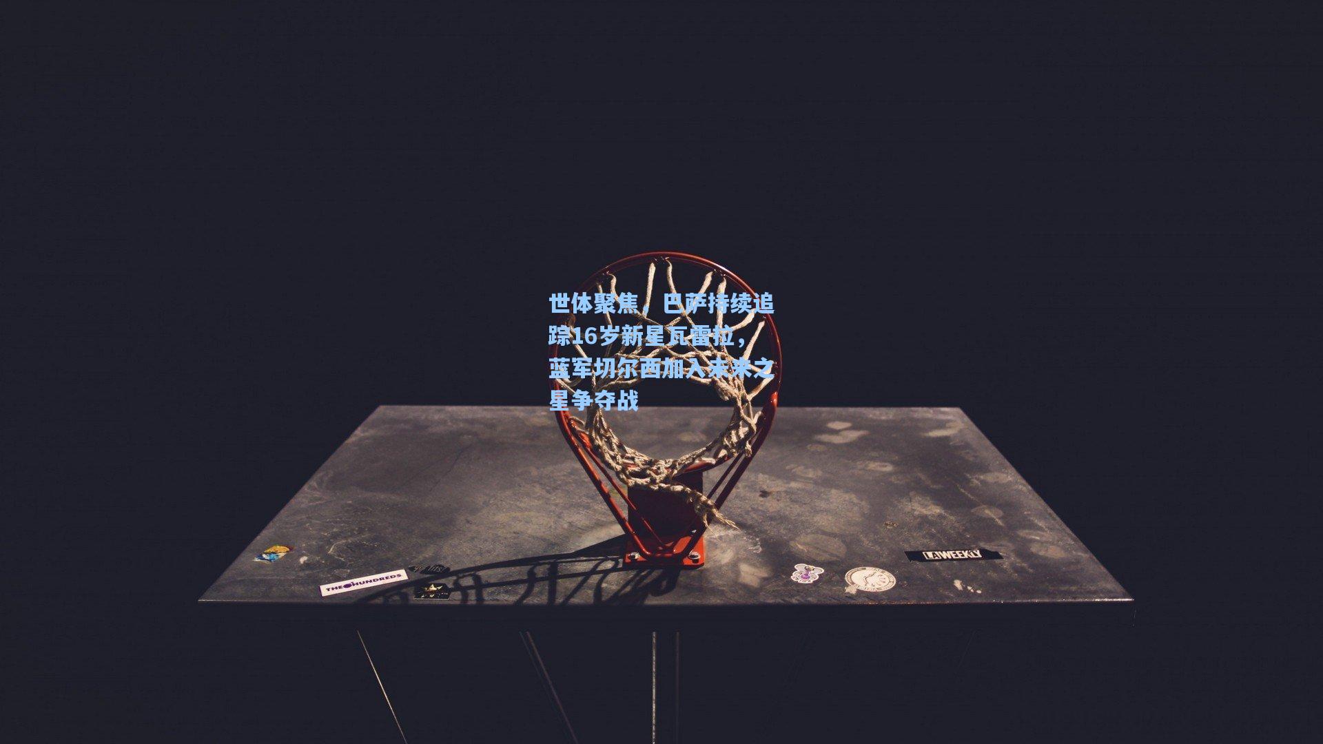 世体聚焦,巴萨持续追踪16岁新星瓦雷拉,蓝军切尔西加入未来之星争夺战