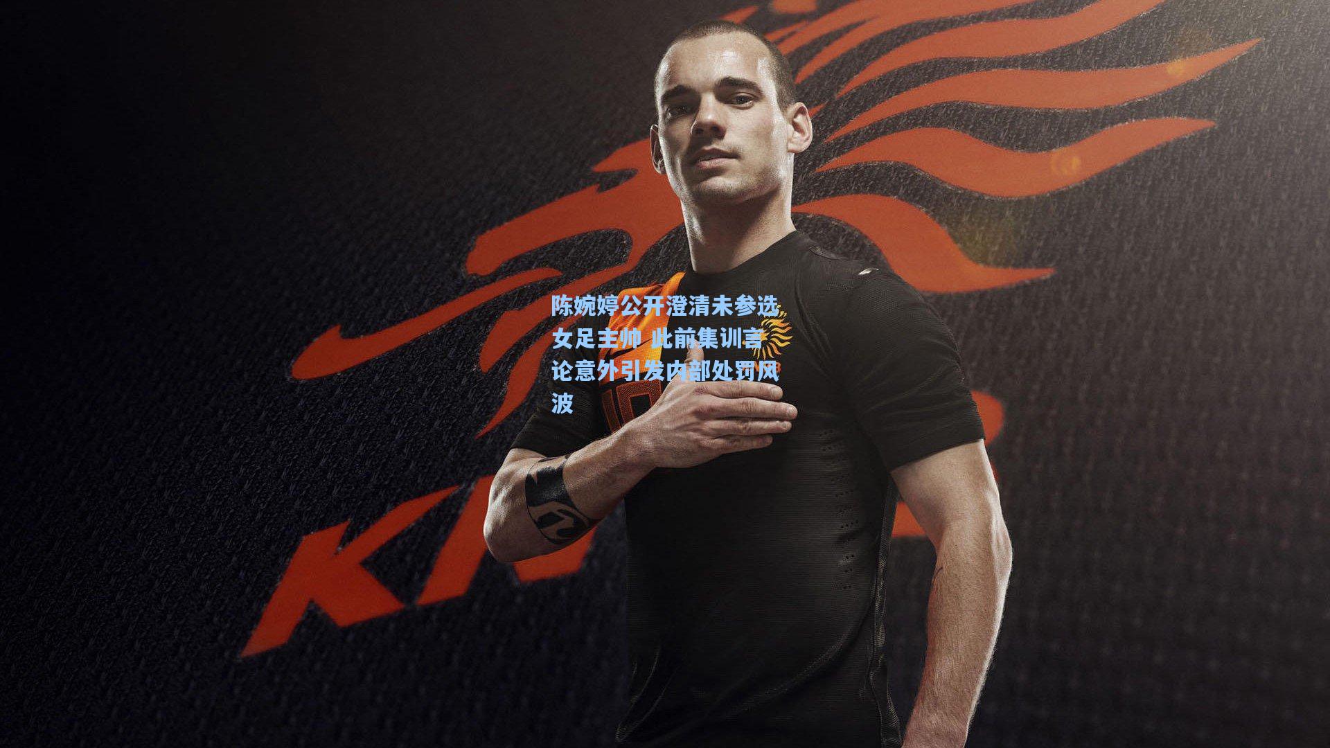 陈婉婷公开澄清未参选女足主帅 此前集训言论意外引发内部处罚风波
