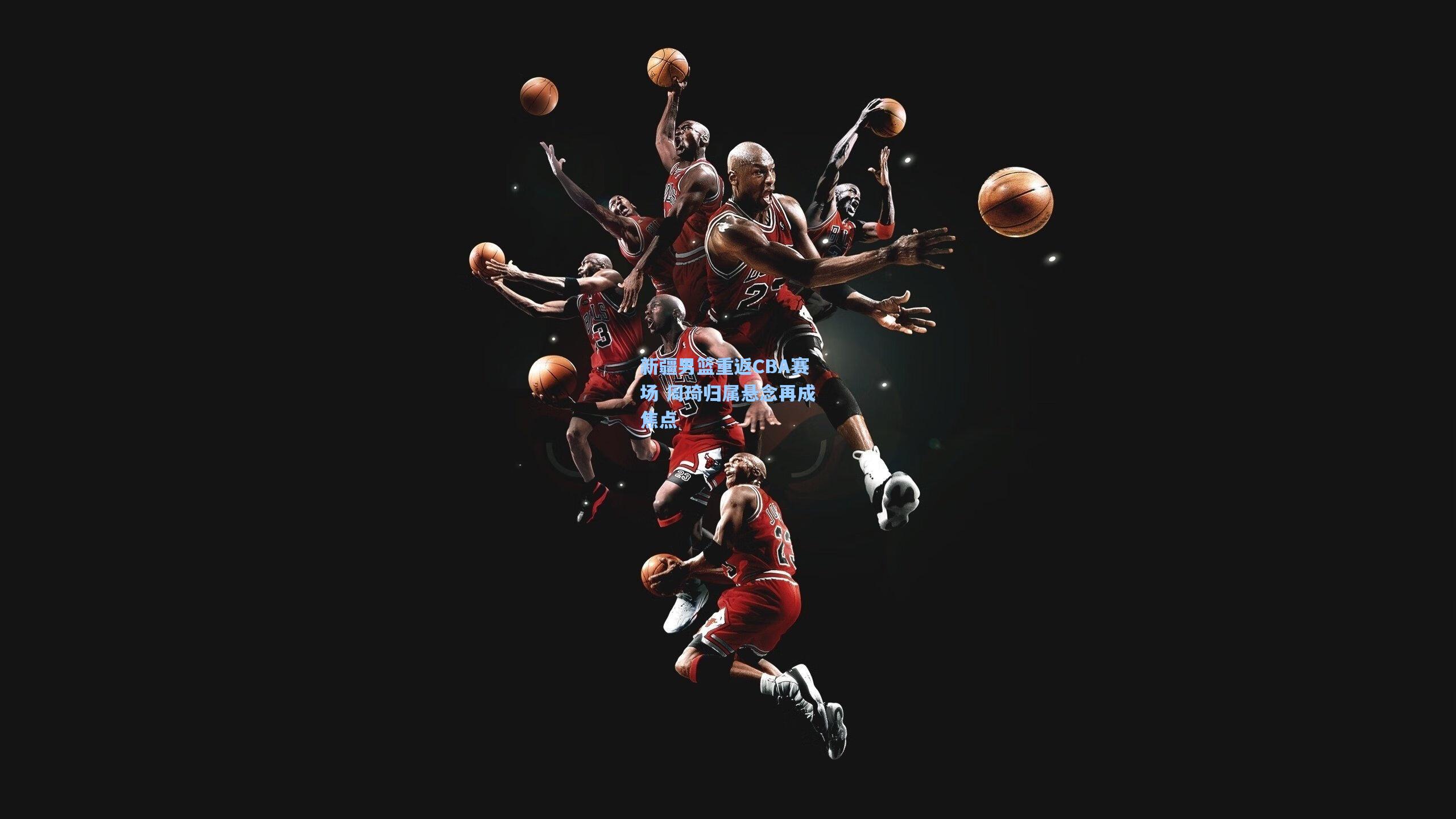 新疆男篮重返CBA赛场 周琦归属悬念再成焦点